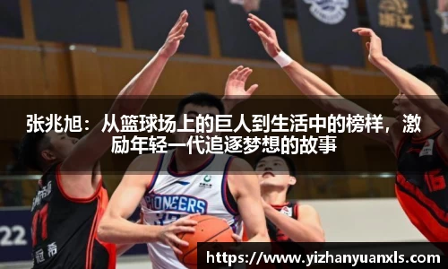 张兆旭：从篮球场上的巨人到生活中的榜样，激励年轻一代追逐梦想的故事